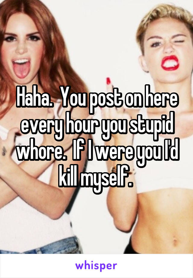 Haha.  You post on here every hour you stupid whore.  If I were you I'd kill myself. 