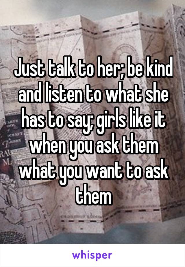 Just talk to her; be kind and listen to what she has to say; girls like it when you ask them what you want to ask them