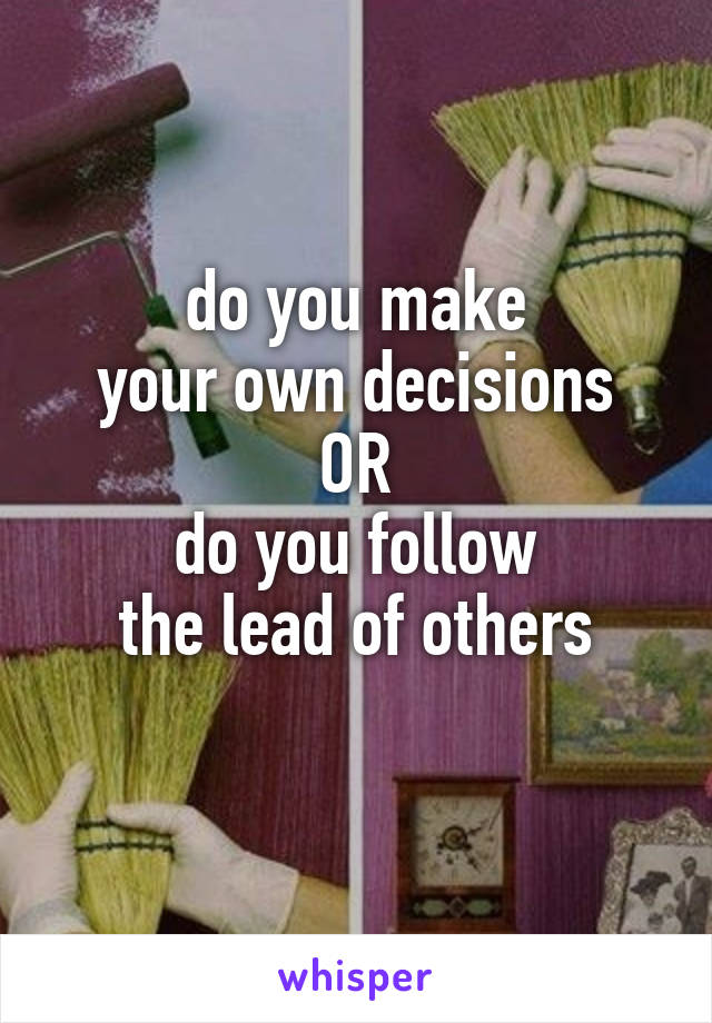 do you make
your own decisions
OR
do you follow
the lead of others
