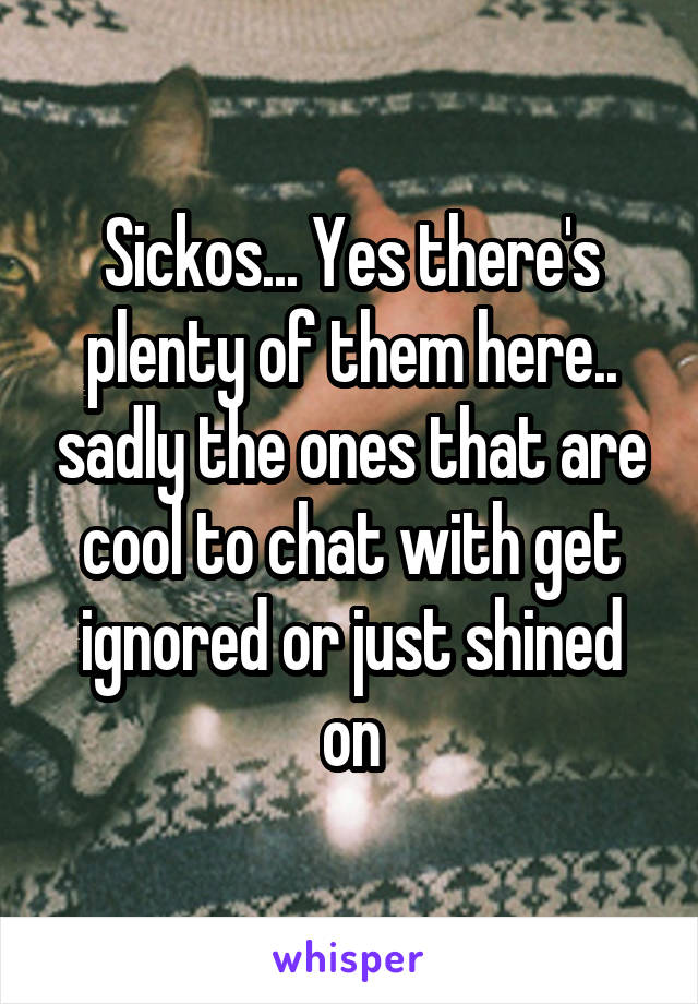 Sickos... Yes there's plenty of them here.. sadly the ones that are cool to chat with get ignored or just shined on