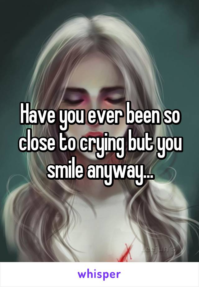 Have you ever been so close to crying but you smile anyway...