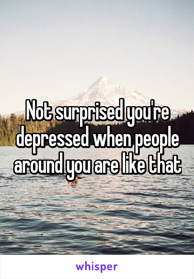 Not surprised you're depressed when people around you are like that