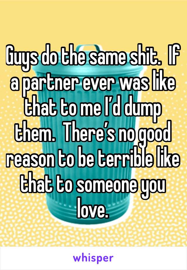 Guys do the same shit.  If a partner ever was like that to me I’d dump them.  There’s no good reason to be terrible like that to someone you love.