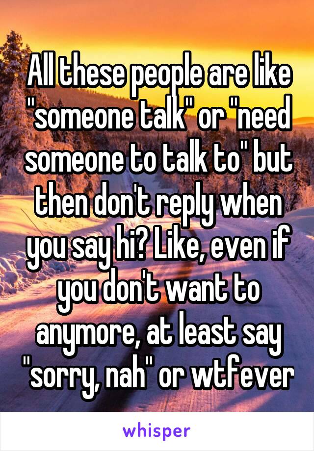 All these people are like "someone talk" or "need someone to talk to" but then don't reply when you say hi? Like, even if you don't want to anymore, at least say "sorry, nah" or wtfever