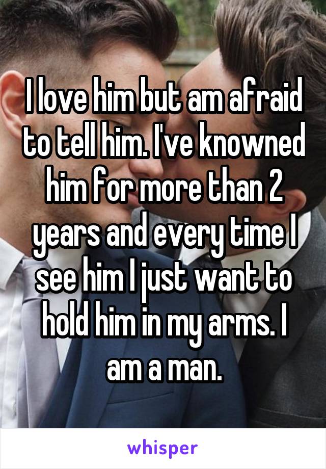 I love him but am afraid to tell him. I've knowned him for more than 2 years and every time I see him I just want to hold him in my arms. I am a man.