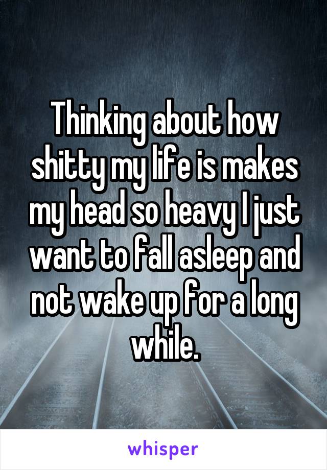 Thinking about how shitty my life is makes my head so heavy I just want to fall asleep and not wake up for a long while.