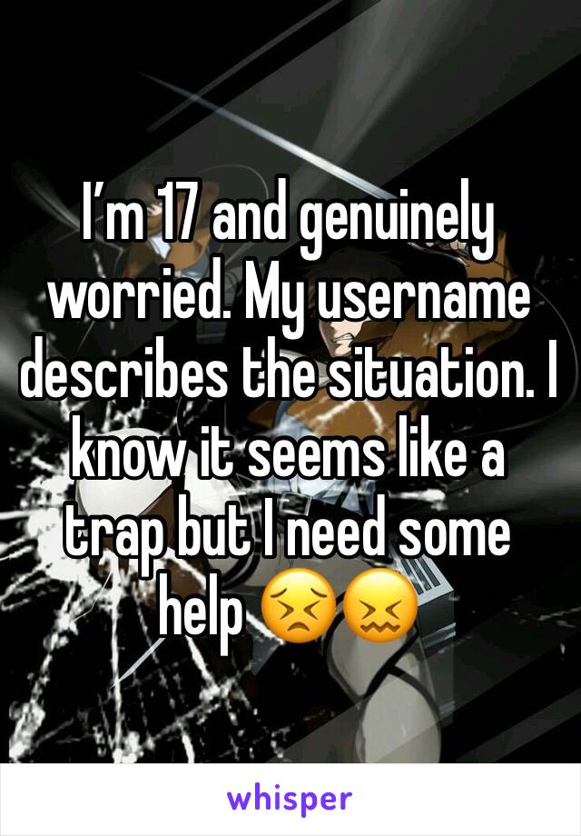 I’m 17 and genuinely worried. My username describes the situation. I know it seems like a trap but I need some help 😣😖