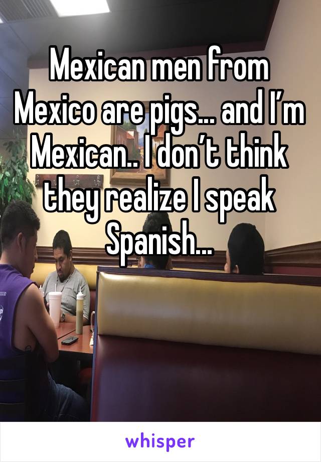 Mexican men from Mexico are pigs... and I’m Mexican.. I don’t think they realize I speak Spanish...
