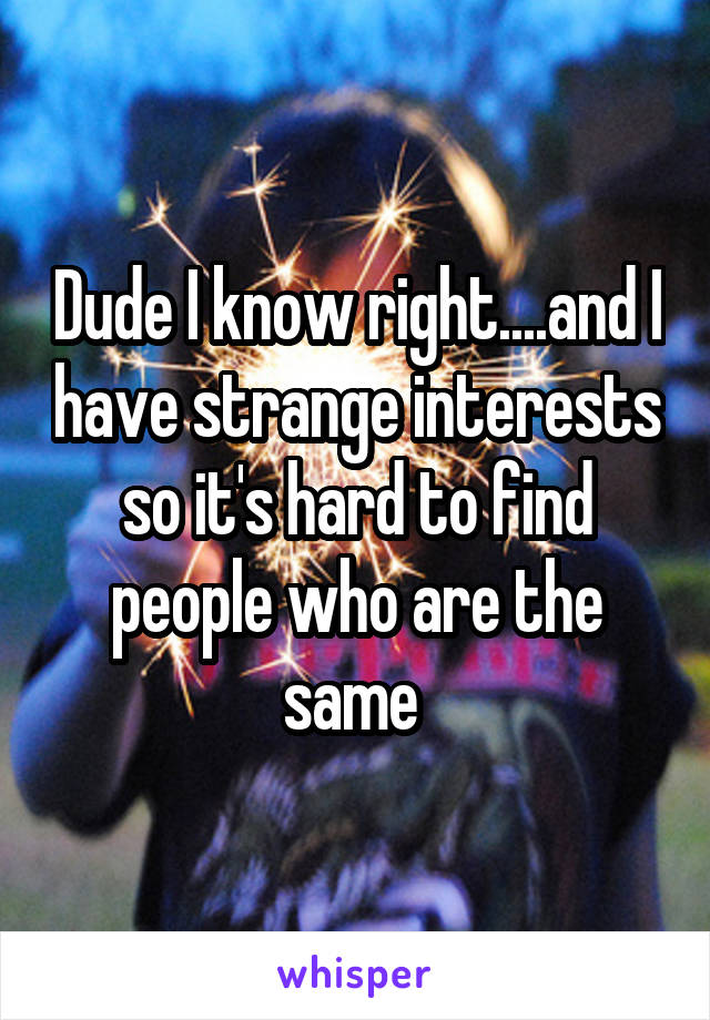 Dude I know right....and I have strange interests so it's hard to find people who are the same 