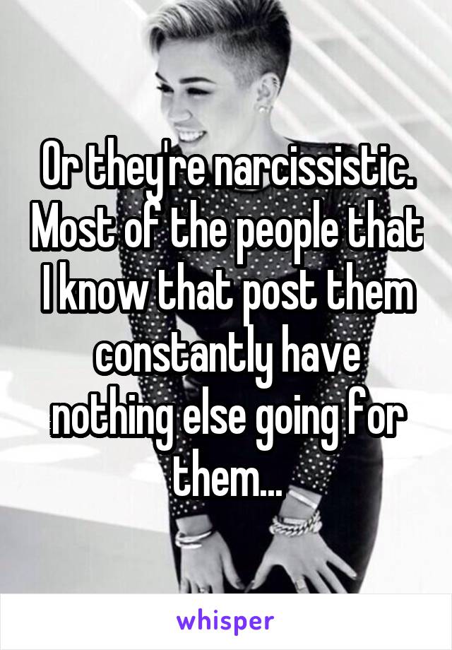 Or they're narcissistic. Most of the people that I know that post them constantly have nothing else going for them...