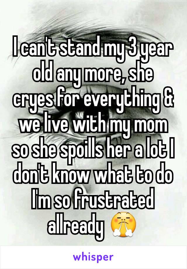 I can't stand my 3 year old any more, she cryes for everything & we live with my mom so she spoills her a lot I don't know what to do I'm so frustrated allready 😤