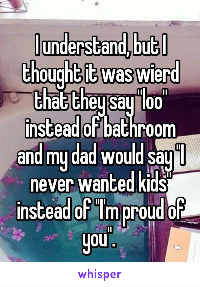 I understand, but I thought it was wierd that they say "loo" instead of bathroom and my dad would say "I never wanted kids" instead of "I'm proud of you". 