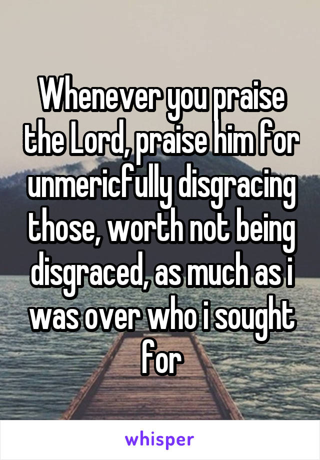 Whenever you praise the Lord, praise him for unmericfully disgracing those, worth not being disgraced, as much as i was over who i sought for