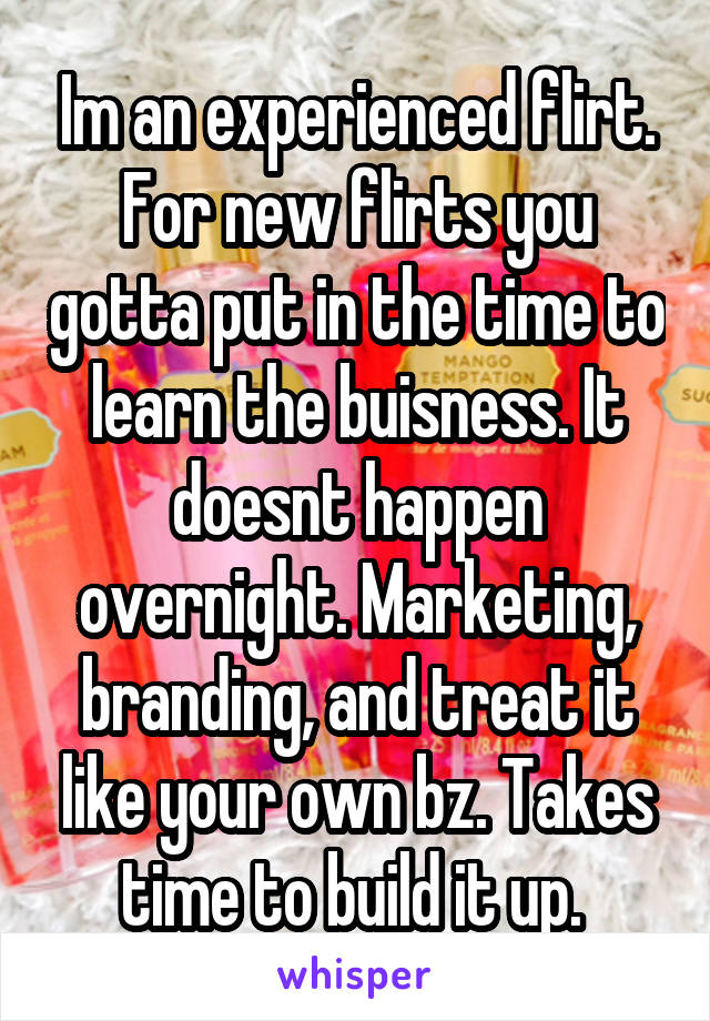 Im an experienced flirt. For new flirts you gotta put in the time to learn the buisness. It doesnt happen overnight. Marketing, branding, and treat it like your own bz. Takes time to build it up. 