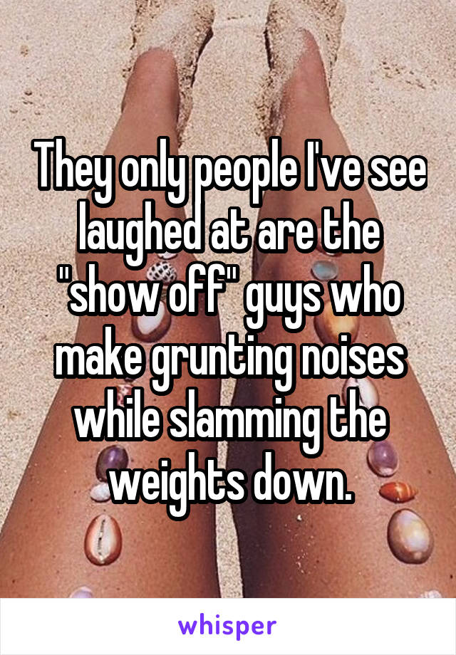 They only people I've see laughed at are the "show off" guys who make grunting noises while slamming the weights down.