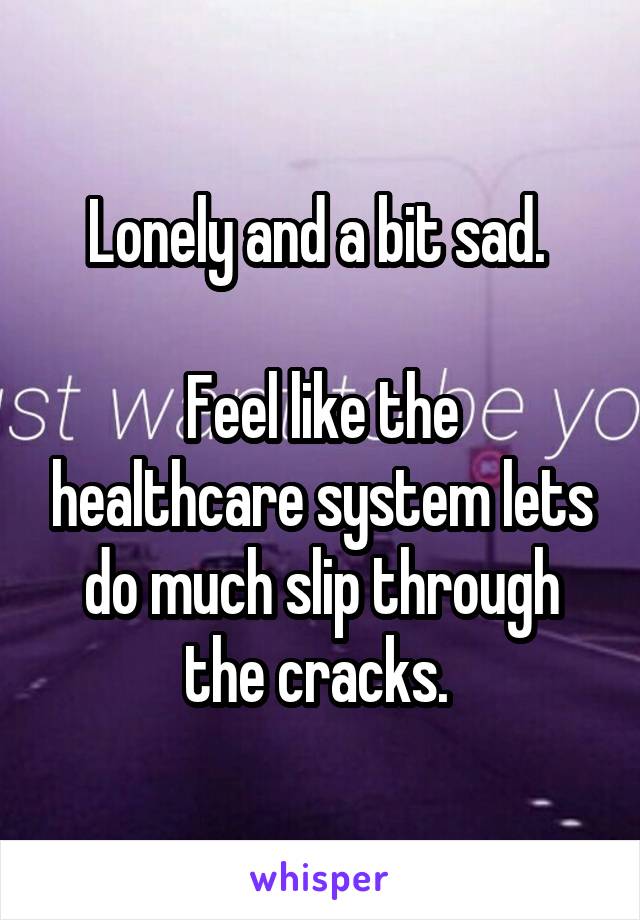 Lonely and a bit sad. 

Feel like the healthcare system lets do much slip through the cracks. 