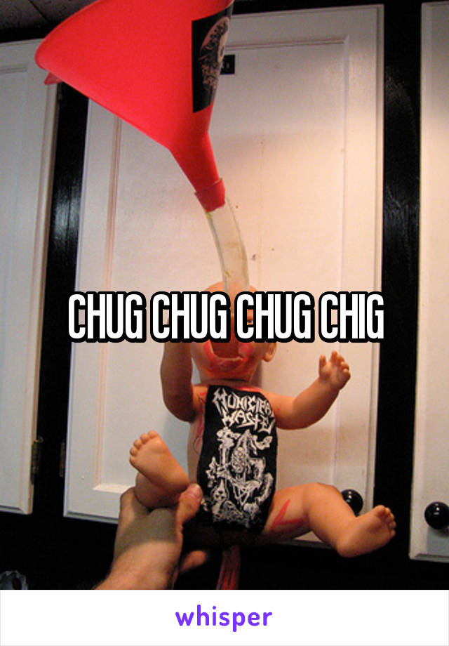 CHUG CHUG CHUG CHIG