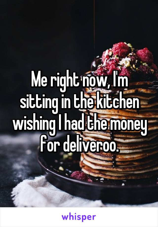 Me right now, I'm sitting in the kitchen wishing I had the money for deliveroo.
