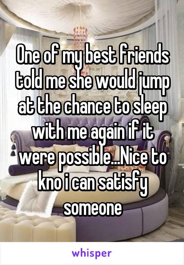 One of my best friends told me she would jump at the chance to sleep with me again if it were possible...Nice to kno i can satisfy someone