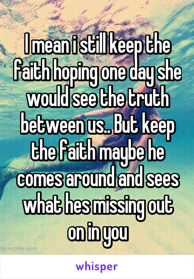 I mean i still keep the faith hoping one day she would see the truth between us.. But keep the faith maybe he comes around and sees what hes missing out on in you