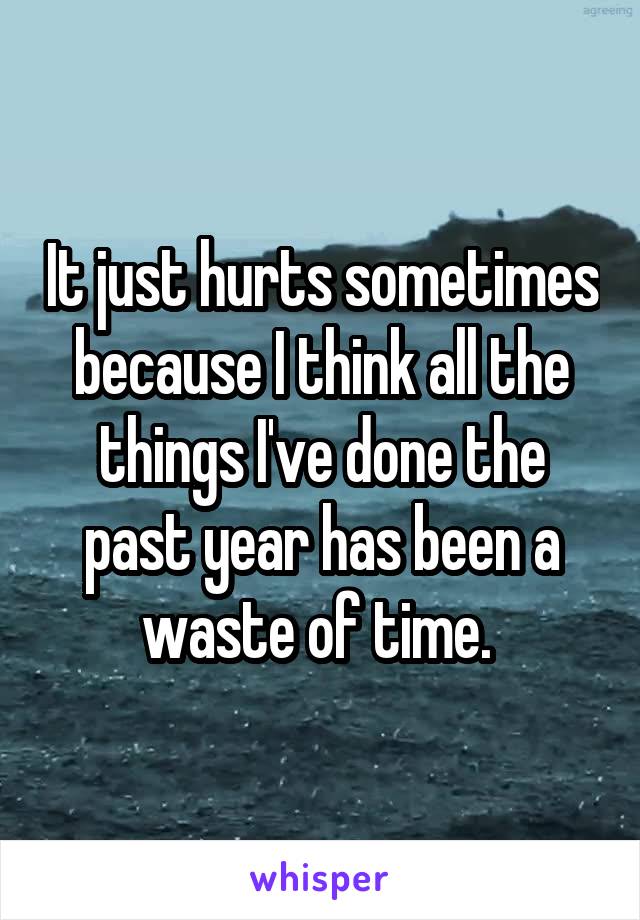 It just hurts sometimes because I think all the things I've done the past year has been a waste of time. 