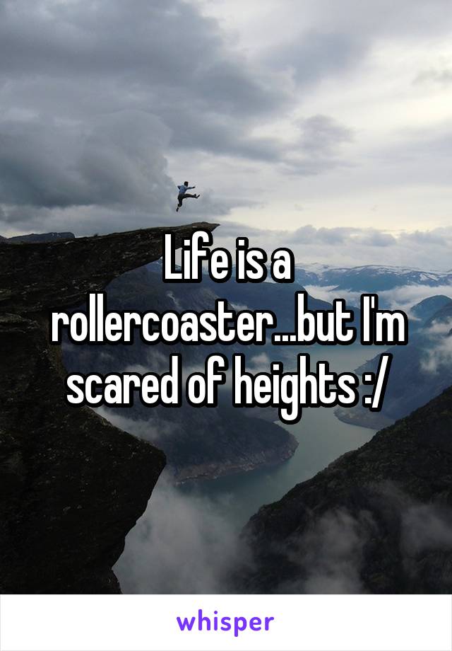 Life is a rollercoaster...but I'm scared of heights :/