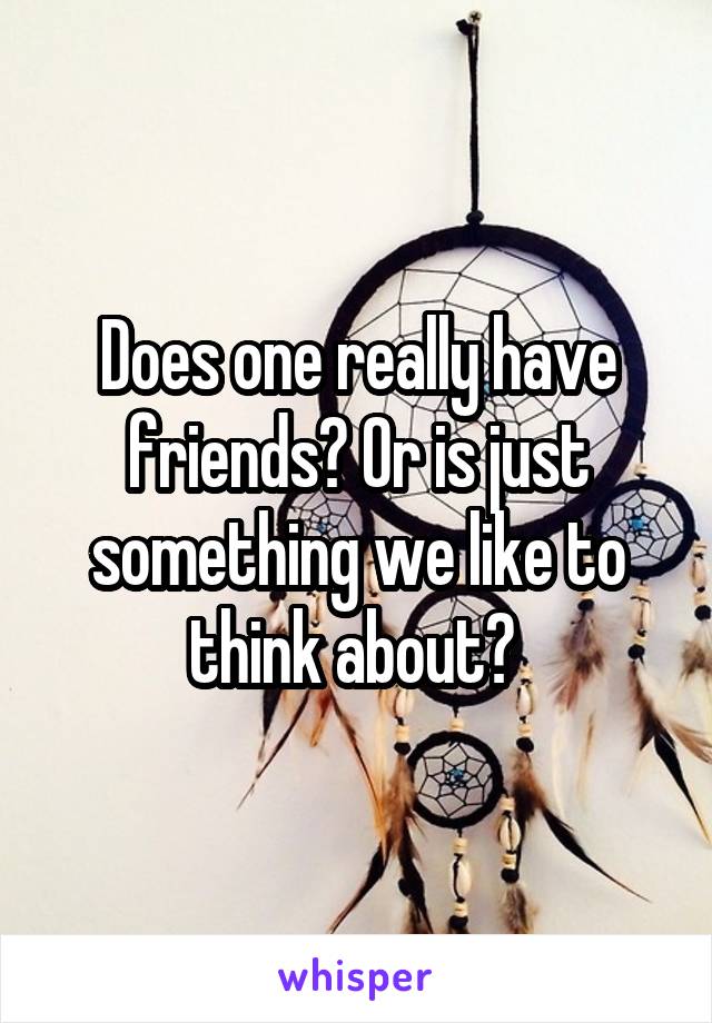 Does one really have friends? Or is just something we like to think about? 