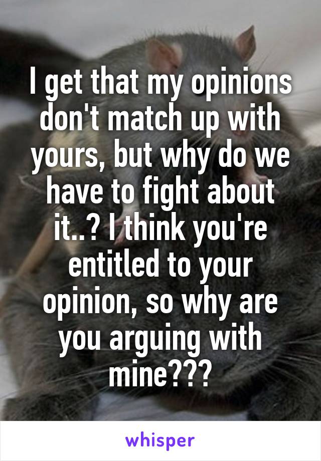 I get that my opinions don't match up with yours, but why do we have to fight about it..? I think you're entitled to your opinion, so why are you arguing with mine???