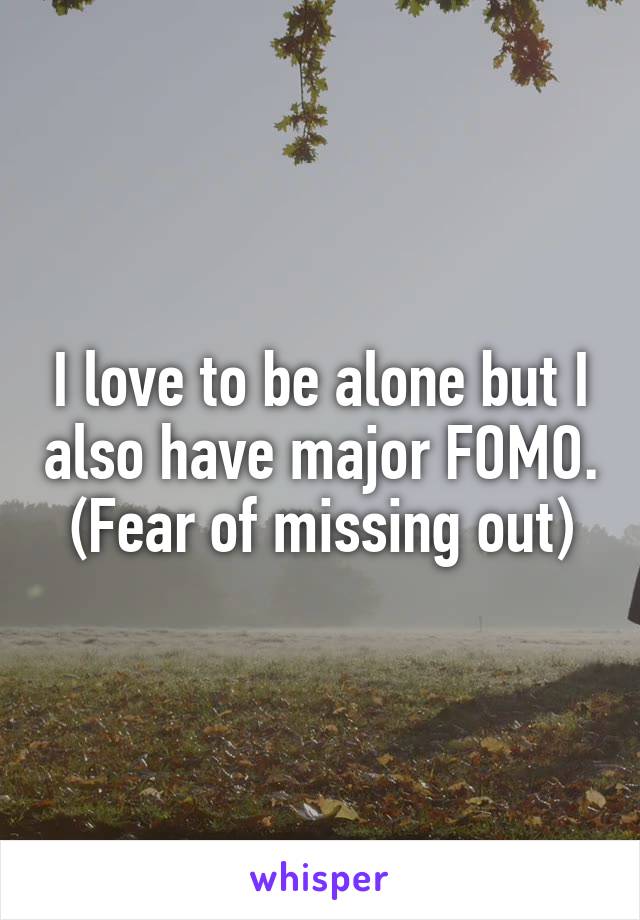 I love to be alone but I also have major FOMO. (Fear of missing out)