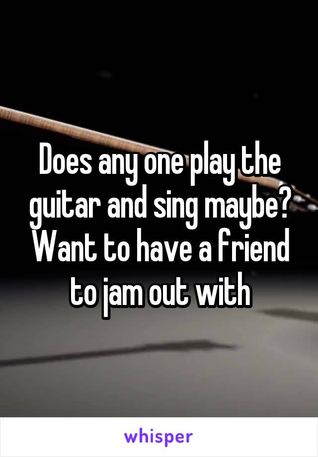 Does any one play the guitar and sing maybe? Want to have a friend to jam out with