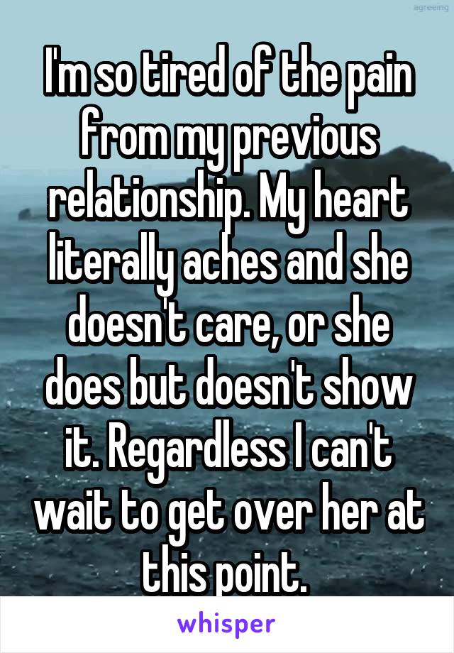 I'm so tired of the pain from my previous relationship. My heart literally aches and she doesn't care, or she does but doesn't show it. Regardless I can't wait to get over her at this point. 