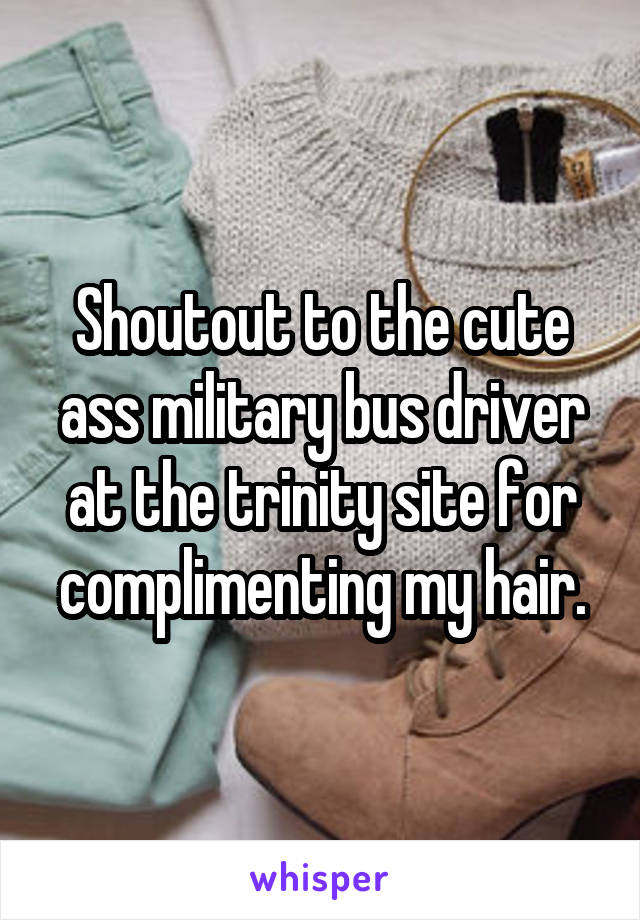 Shoutout to the cute ass military bus driver at the trinity site for complimenting my hair.