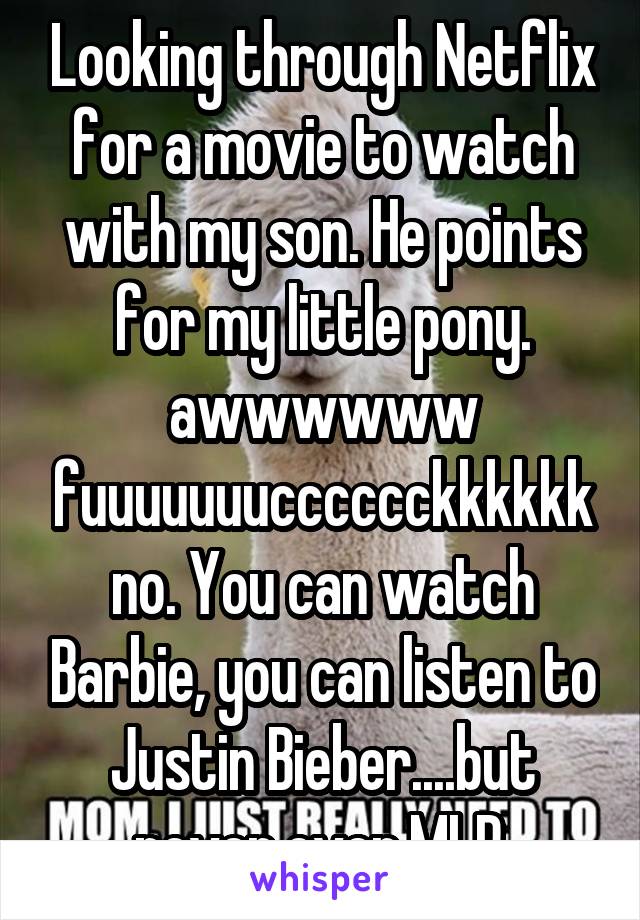 Looking through Netflix for a movie to watch with my son. He points for my little pony. awwwwww fuuuuuuucccccckkkkkk no. You can watch Barbie, you can listen to Justin Bieber....but never ever MLP.