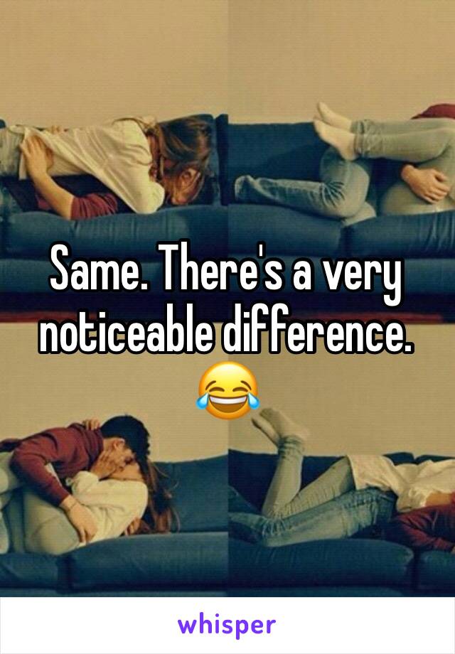 Same. There's a very noticeable difference. 😂