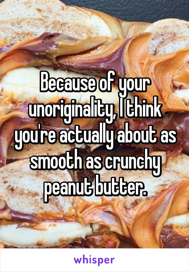 Because of your unoriginality, I think you're actually about as smooth as crunchy peanut butter.