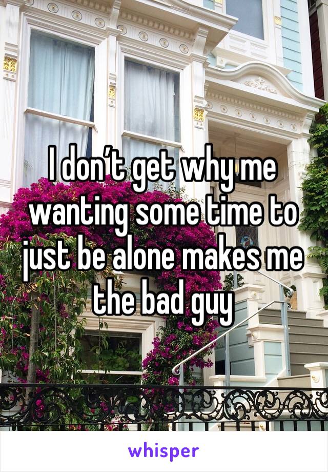 I don’t get why me wanting some time to just be alone makes me the bad guy 