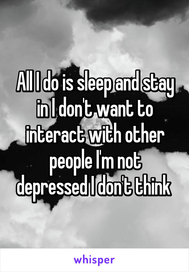 All I do is sleep and stay in I don't want to interact with other people I'm not depressed I don't think 