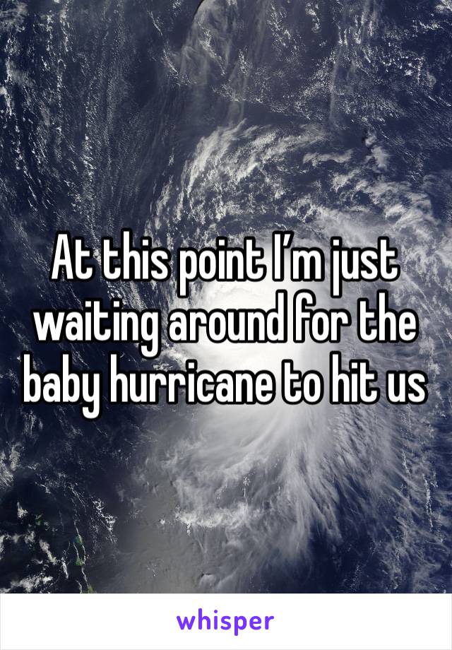 At this point I’m just waiting around for the baby hurricane to hit us 