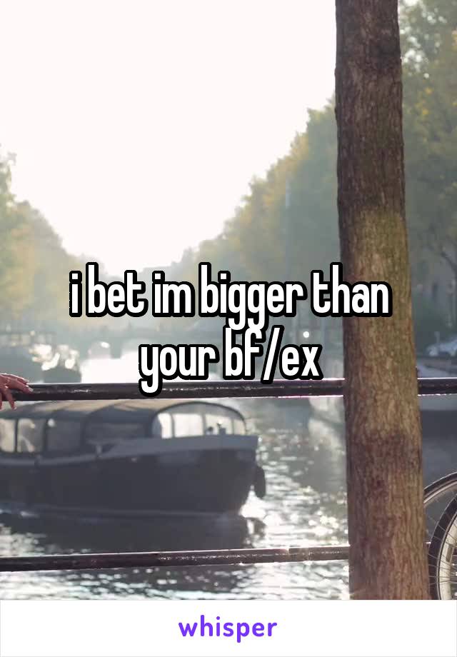 i bet im bigger than your bf/ex