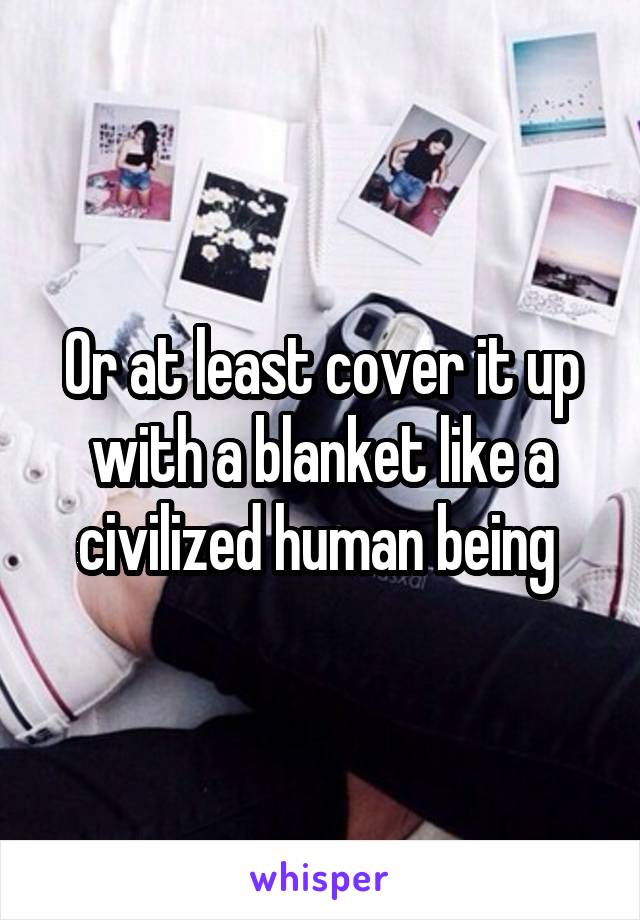 Or at least cover it up with a blanket like a civilized human being 