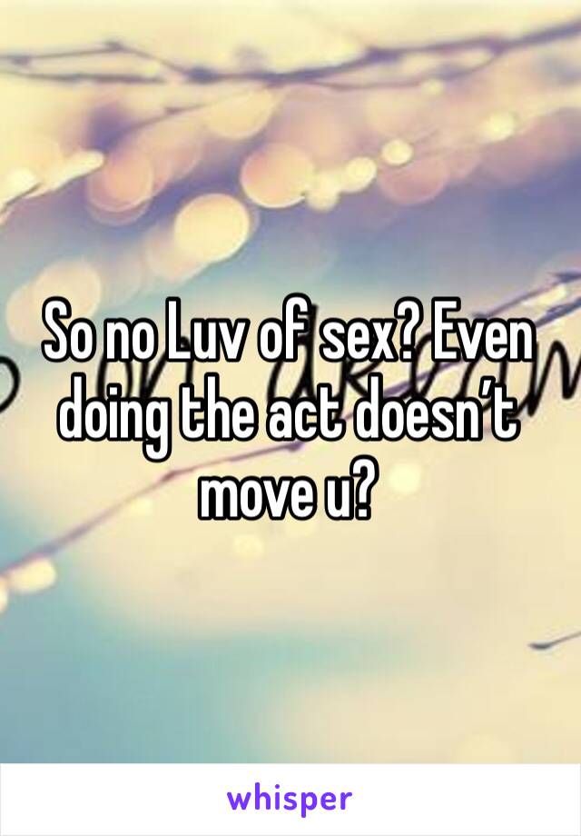 So no Luv of sex? Even doing the act doesn’t move u?