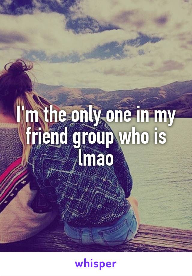 I'm the only one in my friend group who is lmao