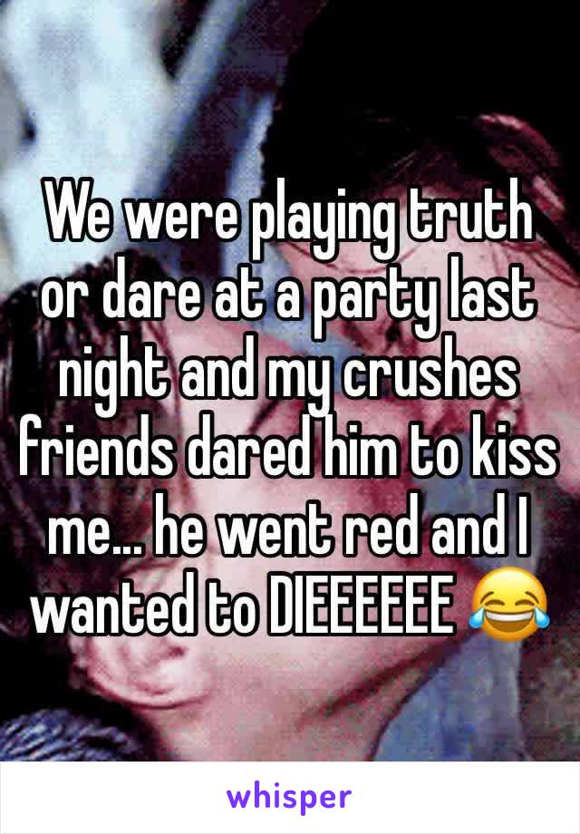 We were playing truth or dare at a party last night and my crushes friends dared him to kiss me... he went red and I wanted to DIEEEEEE 😂