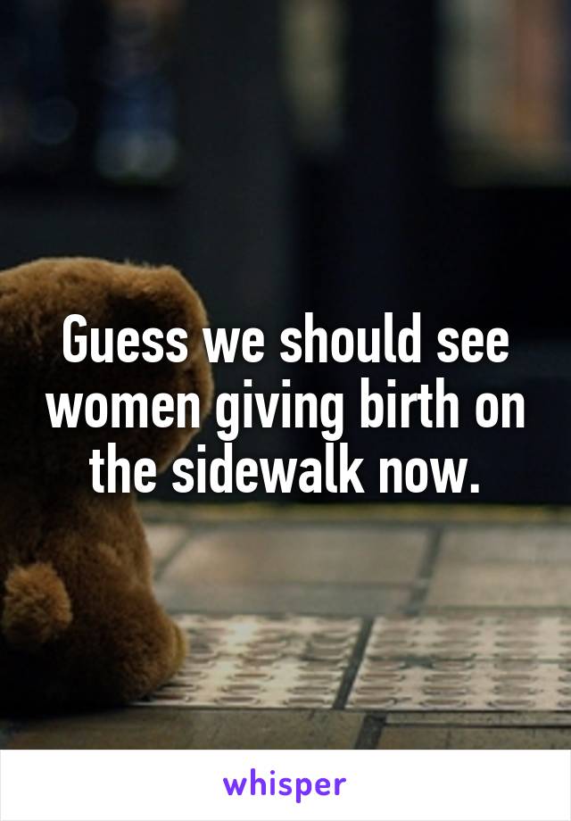 Guess we should see women giving birth on the sidewalk now.