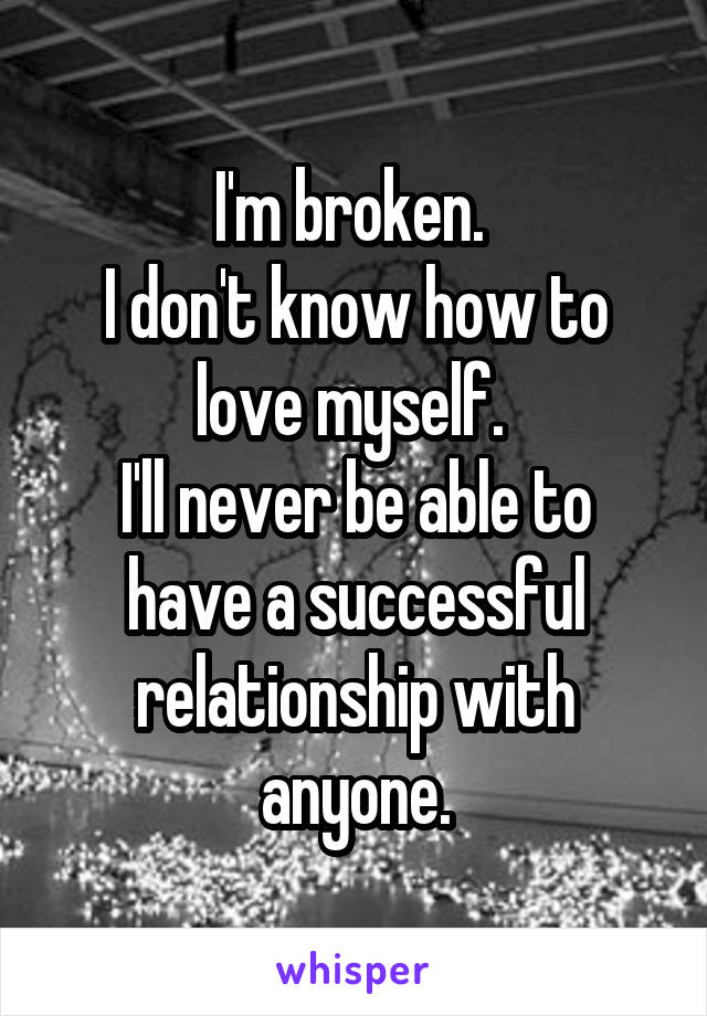 I'm broken. 
I don't know how to love myself. 
I'll never be able to have a successful relationship with anyone.