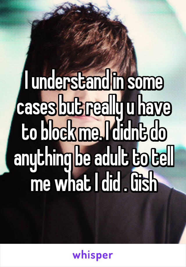 I understand in some cases but really u have to block me. I didnt do anything be adult to tell me what I did . Gish