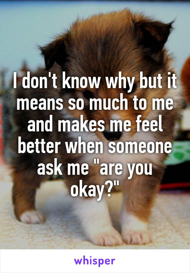 I don't know why but it means so much to me and makes me feel better when someone ask me "are you okay?"