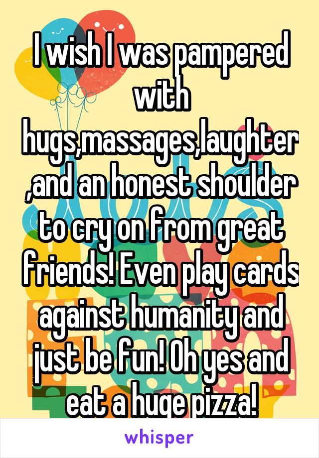 I wish I was pampered with hugs,massages,laughter,and an honest shoulder to cry on from great friends! Even play cards against humanity and just be fun! Oh yes and eat a huge pizza!