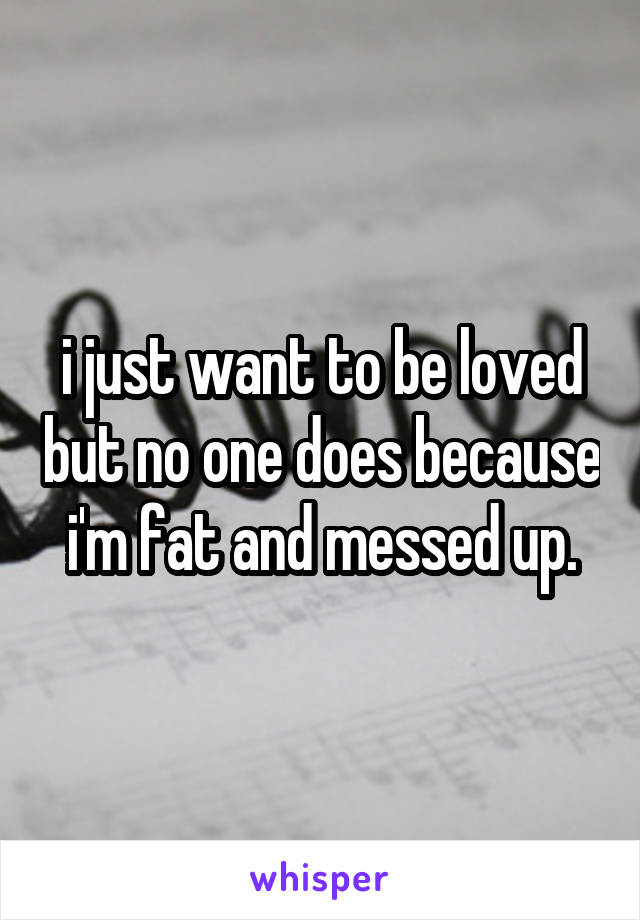 i just want to be loved but no one does because i'm fat and messed up.