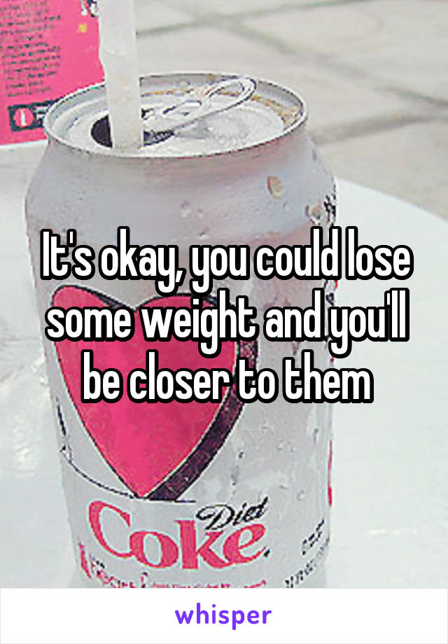 It's okay, you could lose some weight and you'll be closer to them